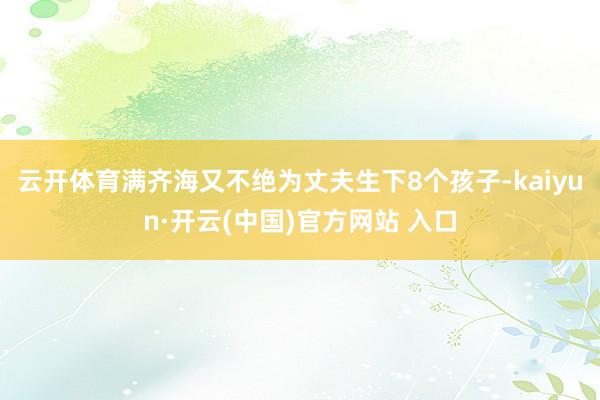 云开体育满齐海又不绝为丈夫生下8个孩子-kaiyun·开云(中国)官方网站 入口