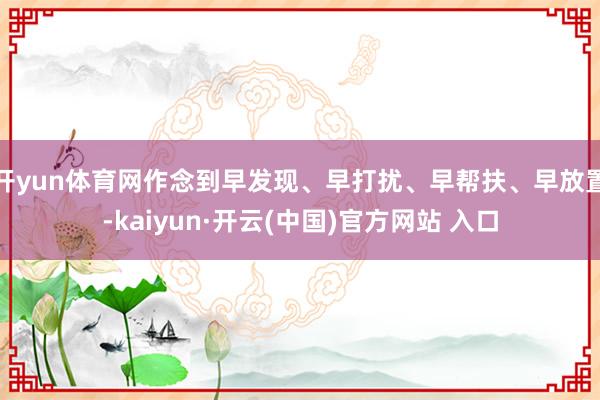 开yun体育网作念到早发现、早打扰、早帮扶、早放置-kaiyun·开云(中国)官方网站 入口