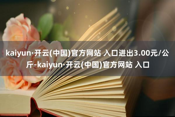 kaiyun·开云(中国)官方网站 入口进出3.00元/公斤-kaiyun·开云(中国)官方网站 入口