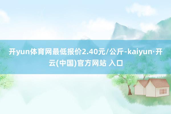 开yun体育网最低报价2.40元/公斤-kaiyun·开云(中国)官方网站 入口