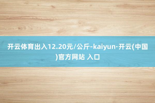 开云体育出入12.20元/公斤-kaiyun·开云(中国)官方网站 入口