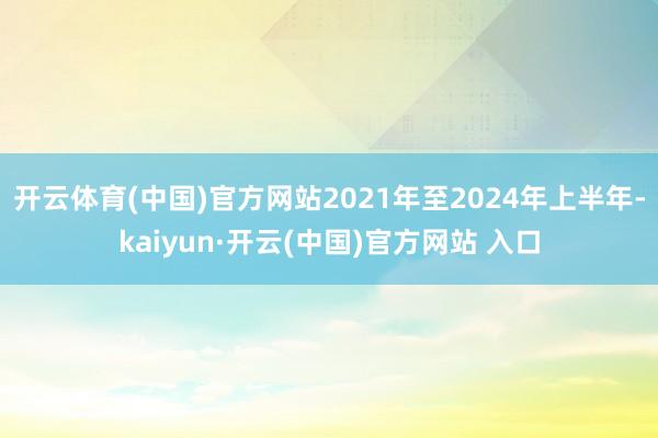 开云体育(中国)官方网站2021年至2024年上半年-kaiyun·开云(中国)官方网站 入口