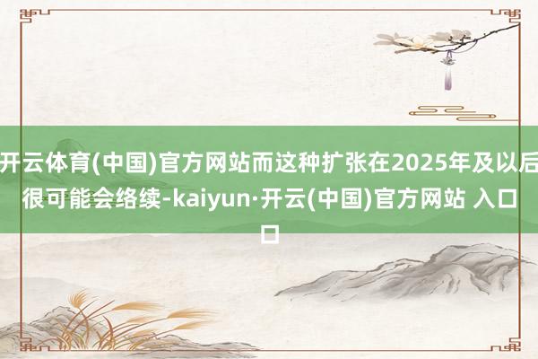 开云体育(中国)官方网站而这种扩张在2025年及以后很可能会络续-kaiyun·开云(中国)官方网站 入口