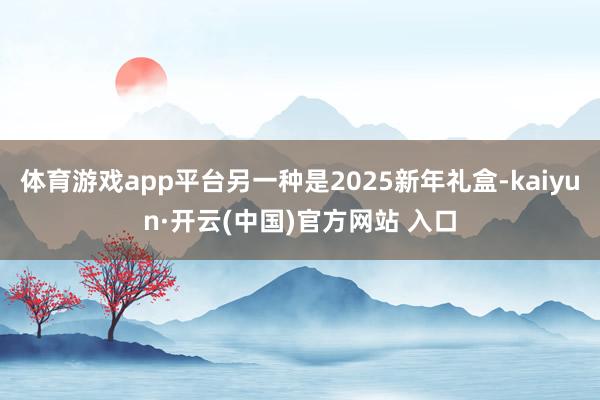 体育游戏app平台另一种是2025新年礼盒-kaiyun·开云(中国)官方网站 入口