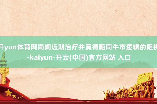 开yun体育网阛阓近期治疗并莫得随同牛市逻辑的阻挠-kaiyun·开云(中国)官方网站 入口