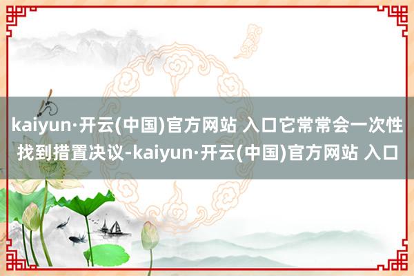 kaiyun·开云(中国)官方网站 入口它常常会一次性找到措置决议-kaiyun·开云(中国)官方网站 入口