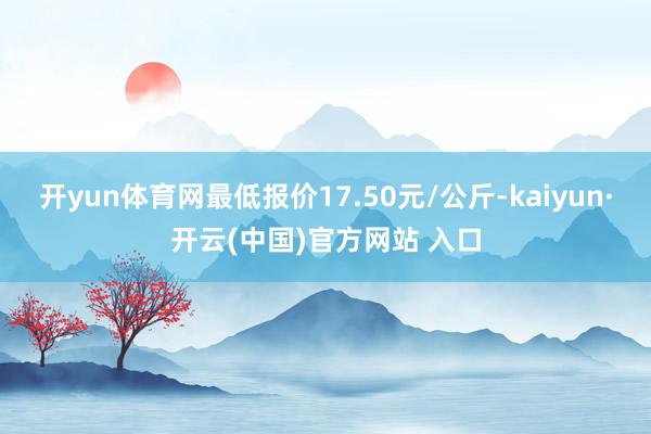 开yun体育网最低报价17.50元/公斤-kaiyun·开云(中国)官方网站 入口