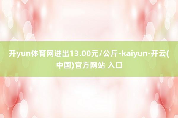 开yun体育网进出13.00元/公斤-kaiyun·开云(中国)官方网站 入口
