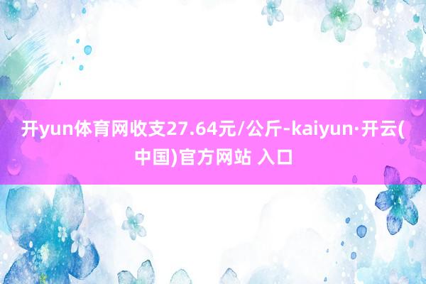 开yun体育网收支27.64元/公斤-kaiyun·开云(中国)官方网站 入口