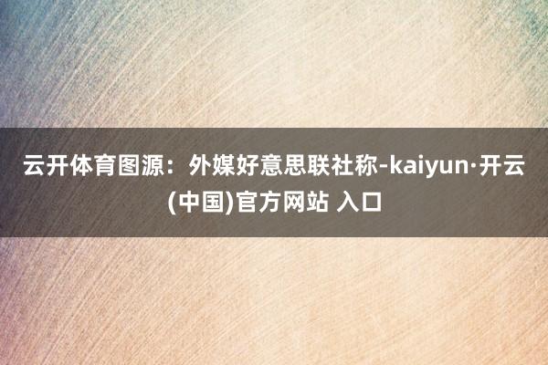 云开体育图源：外媒　　好意思联社称-kaiyun·开云(中国)官方网站 入口