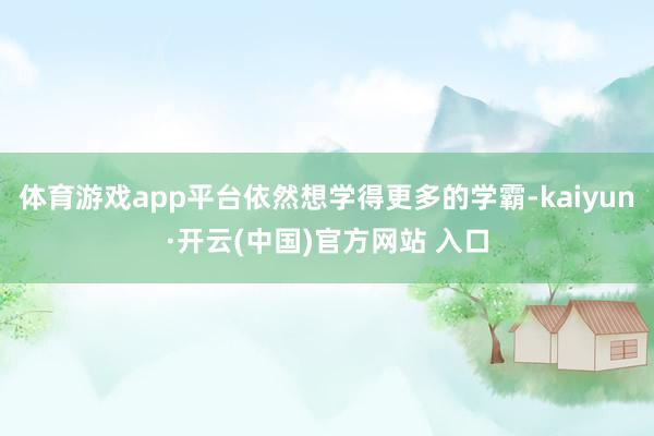 体育游戏app平台依然想学得更多的学霸-kaiyun·开云(中国)官方网站 入口