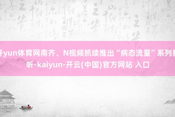 开yun体育网南齐、N视频抓续推出“病态流量”系列打听-kaiyun·开云(中国)官方网站 入口