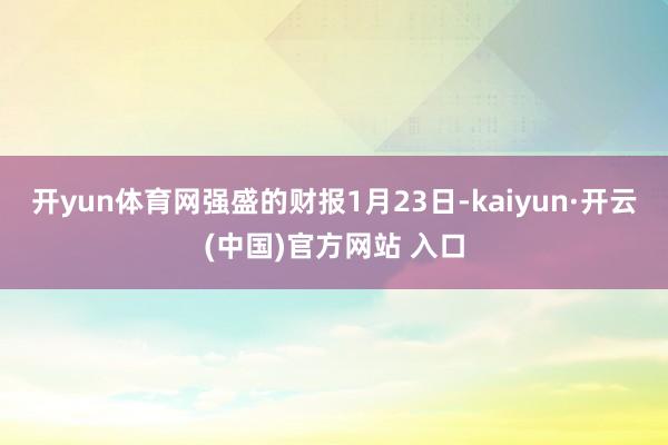 开yun体育网强盛的财报1月23日-kaiyun·开云(中国)官方网站 入口