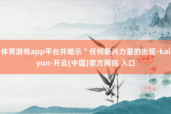 体育游戏app平台并暗示＂任何新兴力量的出现-kaiyun·开云(中国)官方网站 入口
