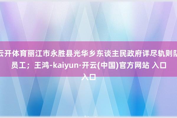 云开体育丽江市永胜县光华乡东谈主民政府详尽轨则队员工；王鸿-kaiyun·开云(中国)官方网站 入口