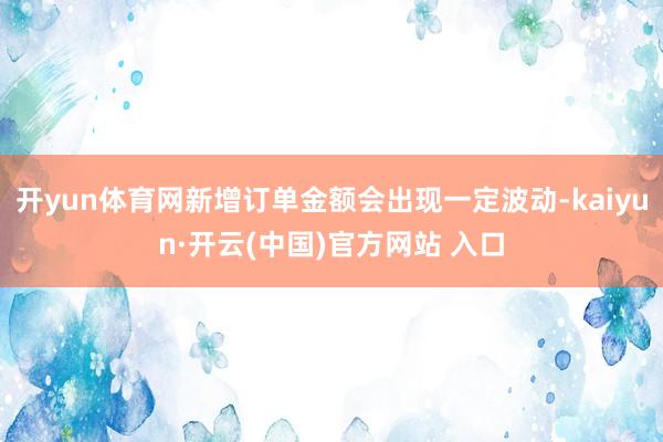 开yun体育网新增订单金额会出现一定波动-kaiyun·开云(中国)官方网站 入口
