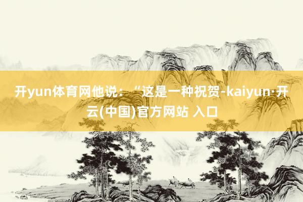 开yun体育网他说：“这是一种祝贺-kaiyun·开云(中国)官方网站 入口