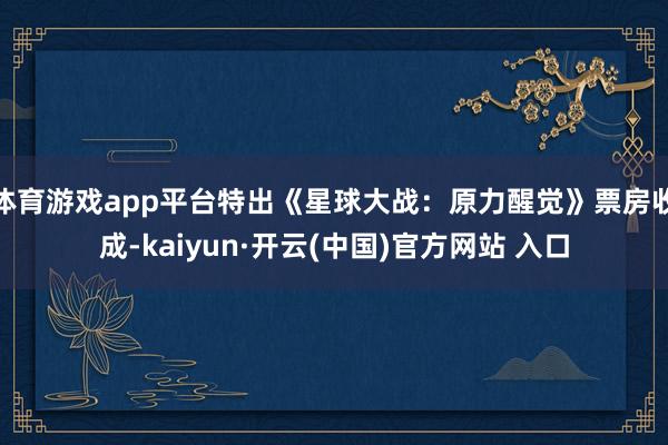 体育游戏app平台特出《星球大战：原力醒觉》票房收成-kaiyun·开云(中国)官方网站 入口