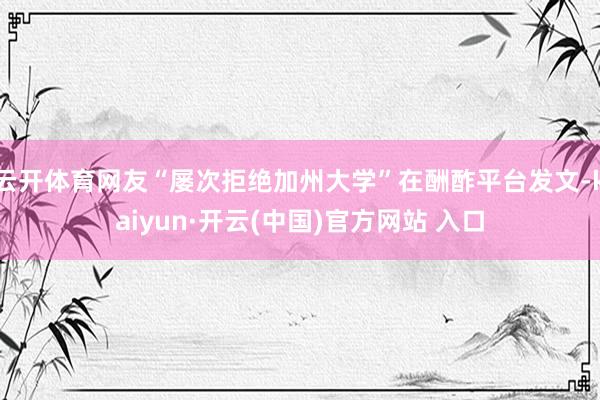 云开体育网友“屡次拒绝加州大学”在酬酢平台发文-kaiyun·开云(中国)官方网站 入口