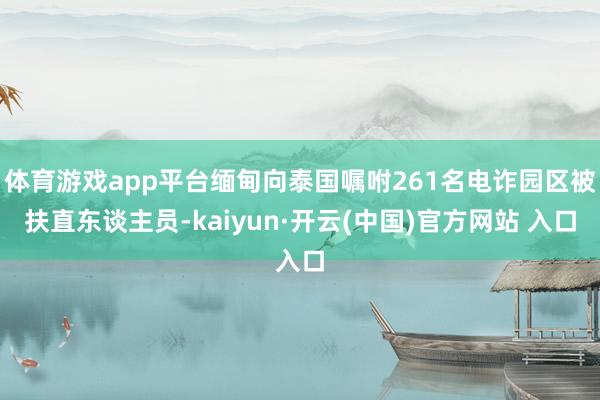 体育游戏app平台缅甸向泰国嘱咐261名电诈园区被扶直东谈主员-kaiyun·开云(中国)官方网站 入口