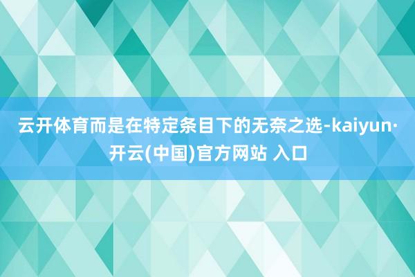 云开体育而是在特定条目下的无奈之选-kaiyun·开云(中国)官方网站 入口