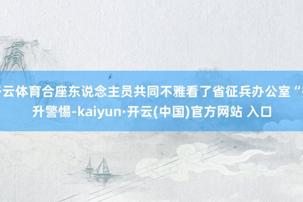 开云体育合座东说念主员共同不雅看了省征兵办公室“擢升警惕-kaiyun·开云(中国)官方网站 入口