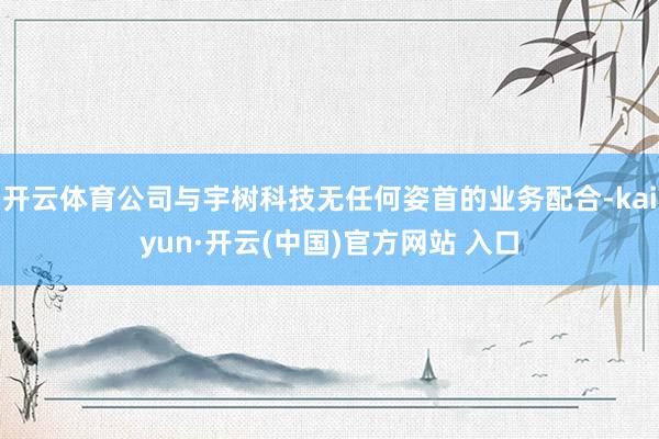 开云体育公司与宇树科技无任何姿首的业务配合-kaiyun·开云(中国)官方网站 入口