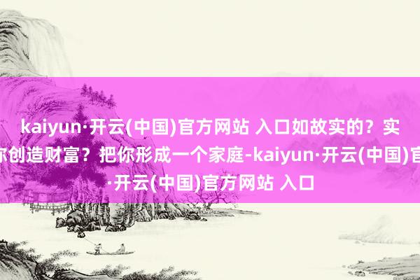 kaiyun·开云(中国)官方网站 入口如故实的？实的就一定给你创造财富？把你形成一个家庭-kaiyun·开云(中国)官方网站 入口