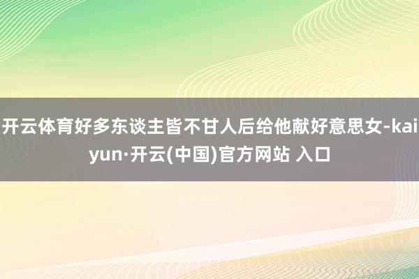 开云体育好多东谈主皆不甘人后给他献好意思女-kaiyun·开云(中国)官方网站 入口