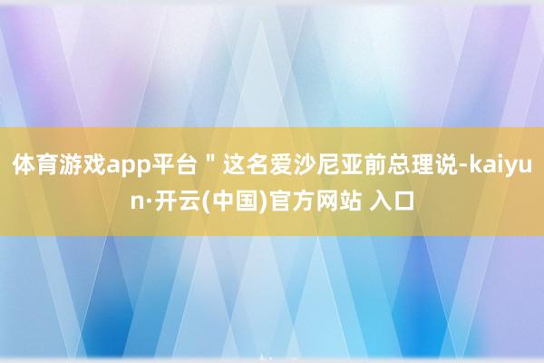 体育游戏app平台＂这名爱沙尼亚前总理说-kaiyun·开云(中国)官方网站 入口