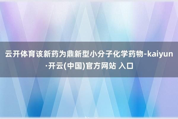云开体育该新药为鼎新型小分子化学药物-kaiyun·开云(中国)官方网站 入口