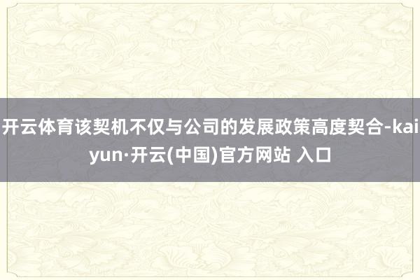 开云体育该契机不仅与公司的发展政策高度契合-kaiyun·开云(中国)官方网站 入口