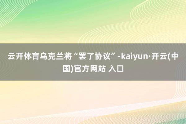 云开体育乌克兰将“罢了协议”-kaiyun·开云(中国)官方网站 入口