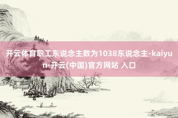开云体育职工东说念主数为1038东说念主-kaiyun·开云(中国)官方网站 入口