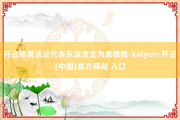 开云体育法定代表东说念主为袁微微-kaiyun·开云(中国)官方网站 入口