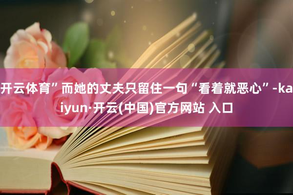 开云体育”而她的丈夫只留住一句“看着就恶心”-kaiyun·开云(中国)官方网站 入口