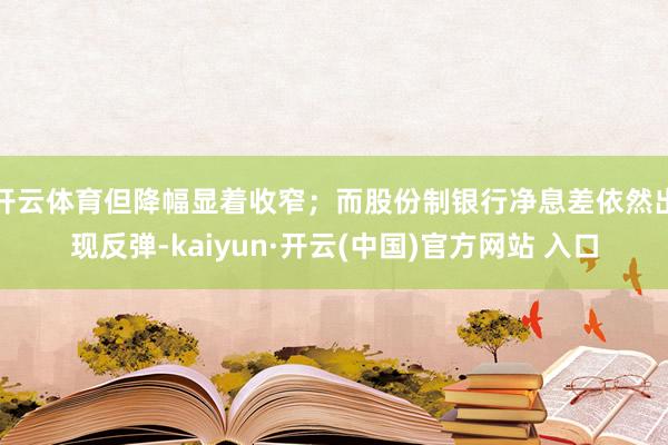 开云体育但降幅显着收窄；而股份制银行净息差依然出现反弹-kaiyun·开云(中国)官方网站 入口